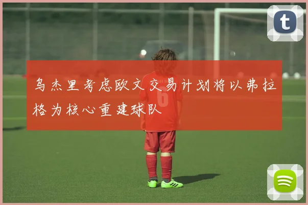 乌杰里考虑欧文交易计划将以弗拉格为核心重建球队