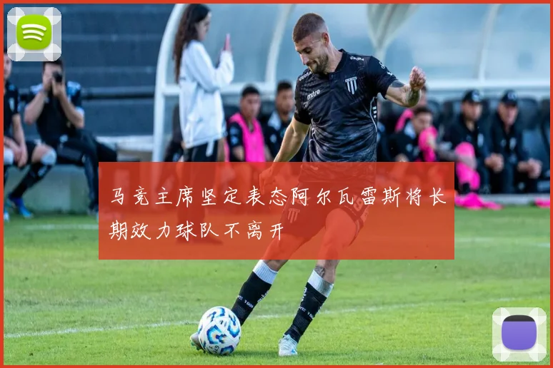 马竞主席坚定表态阿尔瓦雷斯将长期效力球队不离开