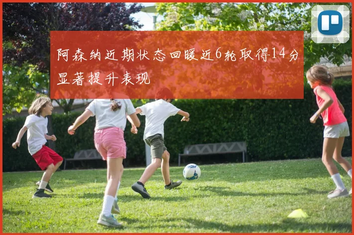 阿森纳近期状态回暖近6轮取得14分显著提升表现