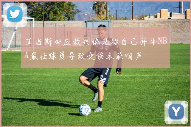 亚当斯回应裁判偏见称自己并非NBA最壮球员导致受伤未获哨声