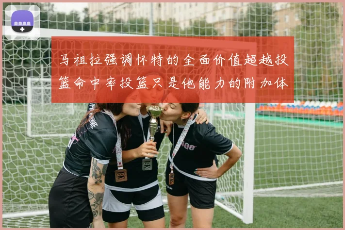 马祖拉强调怀特的全面价值超越投篮命中率投篮只是他能力的附加体现