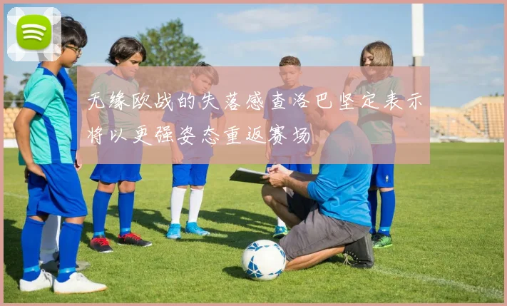 无缘欧战的失落感查洛巴坚定表示将以更强姿态重返赛场