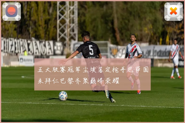 五大联赛冠军尘埃落定枪手巴萨国米拜仁巴黎齐聚巅峰荣耀
