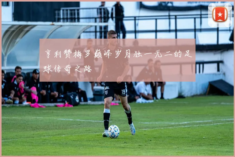 亨利赞梅罗巅峰岁月独一无二的足球传奇之路