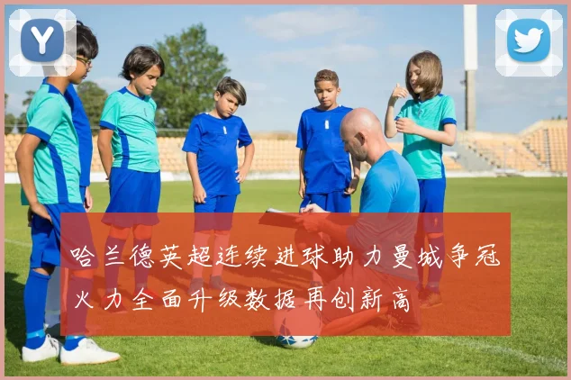 哈兰德英超连续进球助力曼城争冠火力全面升级数据再创新高